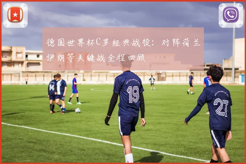 德国世界杯C罗经典战役：对阵荷兰伊朗等关键战全程回顾