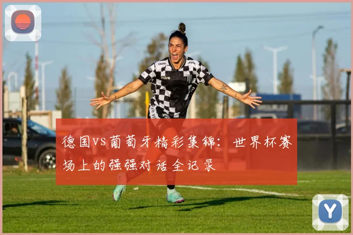 德国vs葡萄牙精彩集锦：世界杯赛场上的强强对话全记录
