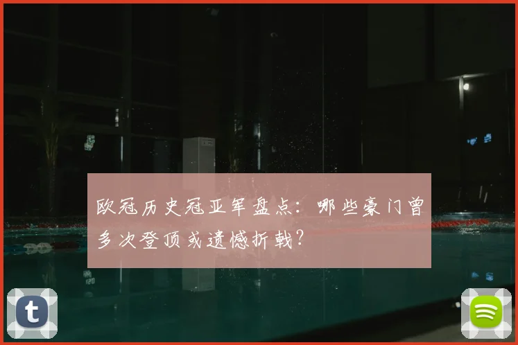 欧冠历史冠亚军盘点：哪些豪门曾多次登顶或遗憾折戟？