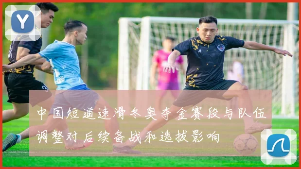 中国短道速滑冬奥夺金赛段与队伍调整对后续备战和选拔影响