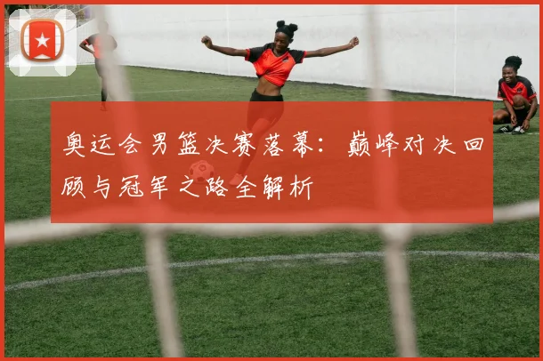 奥运会男篮决赛落幕：巅峰对决回顾与冠军之路全解析