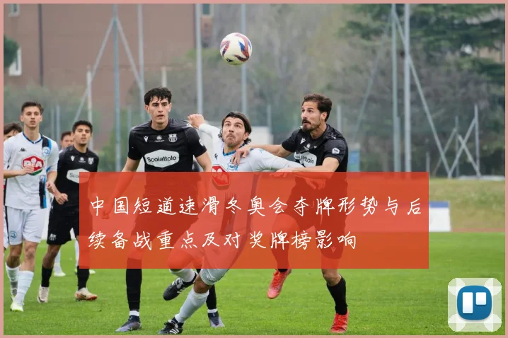 中国短道速滑冬奥会夺牌形势与后续备战重点及对奖牌榜影响