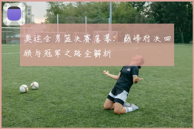 奥运会男篮决赛落幕：巅峰对决回顾与冠军之路全解析