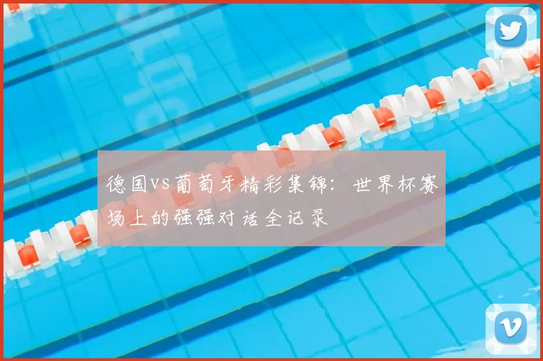 德国vs葡萄牙精彩集锦：世界杯赛场上的强强对话全记录