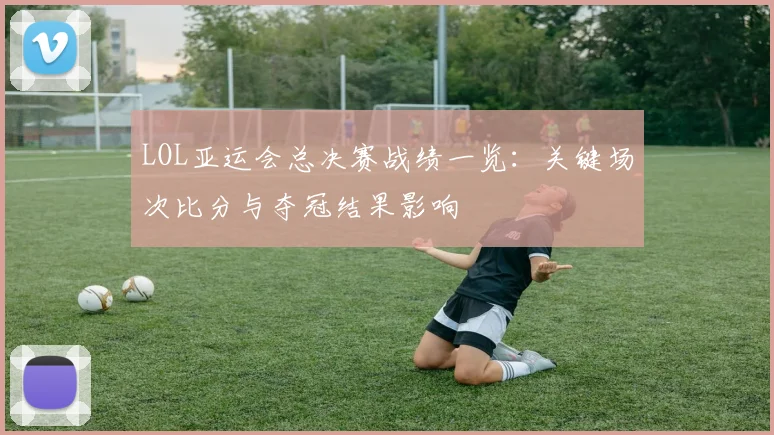 LOL亚运会总决赛战绩一览：关键场次比分与夺冠结果影响