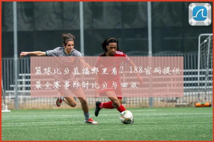 篮球比分直播哪里看？188官网提供最全赛事即时比分与回放