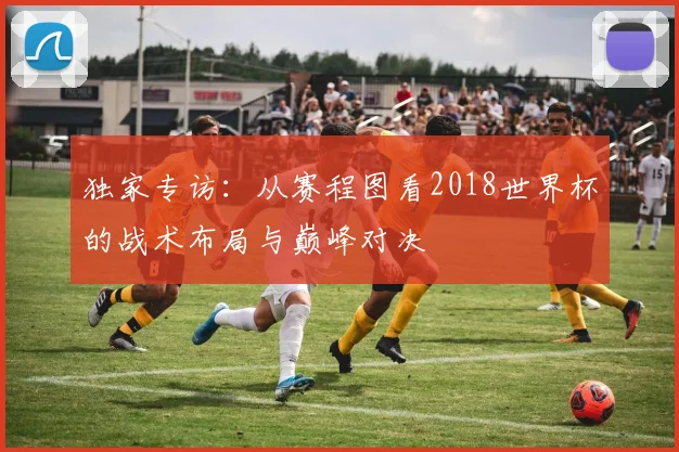 独家专访：从赛程图看2018世界杯的战术布局与巅峰对决