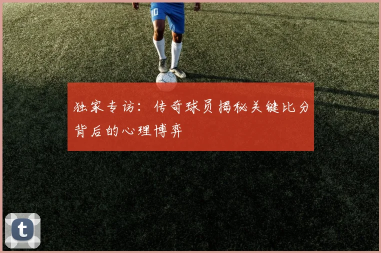 独家专访：传奇球员揭秘关键比分背后的心理博弈