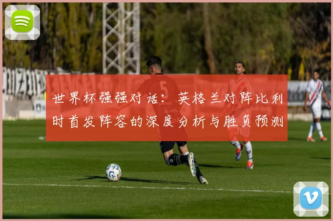 世界杯强强对话：英格兰对阵比利时首发阵容的深度分析与胜负预测