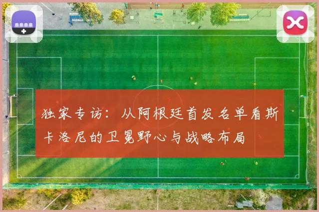 独家专访：从阿根廷首发名单看斯卡洛尼的卫冕野心与战略布局