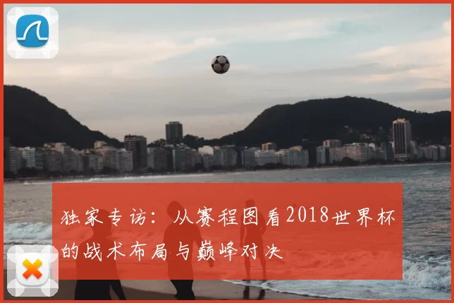 独家专访：从赛程图看2018世界杯的战术布局与巅峰对决