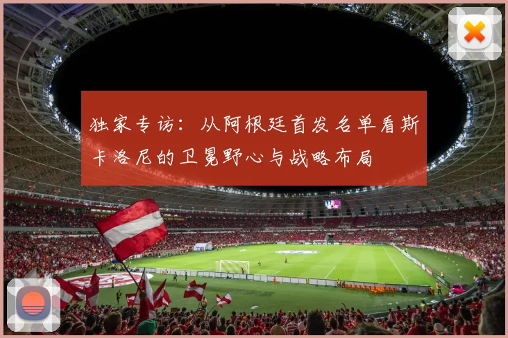 独家专访：从阿根廷首发名单看斯卡洛尼的卫冕野心与战略布局