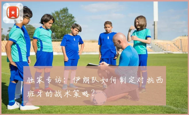 独家专访：伊朗队如何制定对抗西班牙的战术策略？