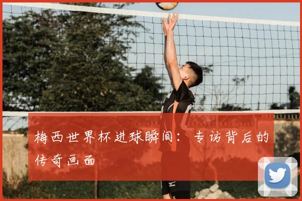 梅西世界杯进球瞬间:专访背后的传奇画面