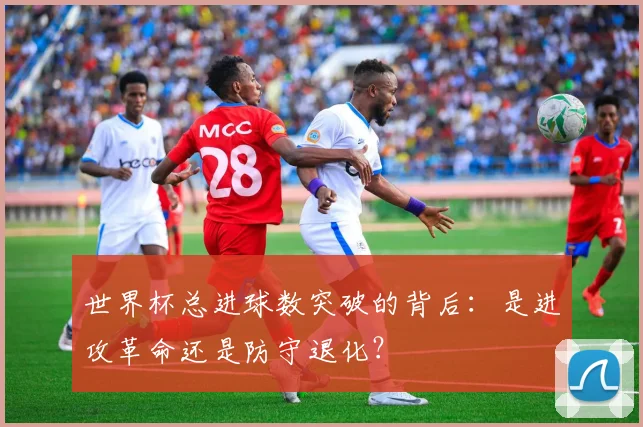 世界杯总进球数突破的背后:是进攻革命还是防守退化?